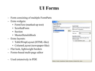 UI Forms 
– Form consisting of multiple FormParts 
– Extra widgets: 
• FormText (marked-up text) 
• ScrolledForm 
• Section 
• MasterDetailsBlock 
– Extra layouts: 
• TableWrapLayout (HTML-like) 
• ColumnLayout (newspaper-like) 
– Flat look, lightweight borders 
– Forms-based multi-page editor 
– Used extensively in PDE 
 