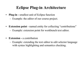 Eclipse Plug-in Architecture 
• Plug-in - smallest unit of Eclipse function 
– Example: the editor of our course project. 
• Extension point - named entity for collecting “contributions” 
– Example: extension point for workbench text editor. 
• Extension - a contribution 
– Example: extending the text editor to edit selector language 
with syntax highlighting and semantics checking. 
 