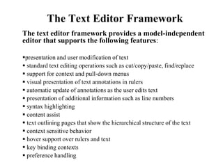 The Text Editor Framework 
The text editor framework provides a model-independent 
editor that supports the following features: 
presentation and user modification of text 
 standard text editing operations such as cut/copy/paste, find/replace 
 support for context and pull-down menus 
 visual presentation of text annotations in rulers 
 automatic update of annotations as the user edits text 
 presentation of additional information such as line numbers 
 syntax highlighting 
 content assist 
 text outlining pages that show the hierarchical structure of the text 
 context sensitive behavior 
 hover support over rulers and text 
 key binding contexts 
 preference handling 
 