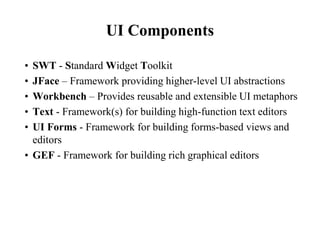 UI Components 
• SWT - Standard Widget Toolkit 
• JFace – Framework providing higher-level UI abstractions 
• Workbench – Provides reusable and extensible UI metaphors 
• Text - Framework(s) for building high-function text editors 
• UI Forms - Framework for building forms-based views and 
editors 
• GEF - Framework for building rich graphical editors 
 