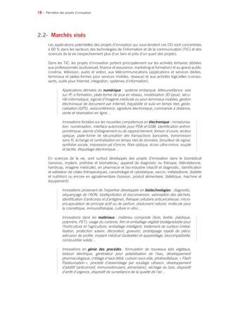 18 •
2.2- 	Marchés visés
Les applications potentielles des projets d’innovation qui sous-tendent ces CEI sont concentrées
à 60 % dans les secteurs des technologies de l’information et de la communication (TIC) et des
sciences de la vie (respectivement plus d’un tiers et près d’un quart des projets).
Dans les TIC, les projets d’innovation portent principalement sur les activités tertiaires dédiées
aux professionnels (audiovisuel, finance et assurance, marketing et formation) et au grand public
(cinéma, télévision, audio et vidéo), aux télécommunications (applications et services dédiés,
terminaux et plates-formes pour services mobiles, réseaux) et aux activités logicielles (compo-
sants, outils pour Internet, intégration, systèmes d’information).
Applications dérivées du numérique : système embarqué, télésurveillance, voix
sur IP, e-formation, plate-forme de jeux en réseau, modélisation 3D (jeux), sécu-
rité informatique, logiciel d’imagerie médicale ou pour terminaux mobiles, gestion
électronique de document par Internet, traçabilité et suivi en temps réel, géolo-
calisation (GPS), visioconférence, signature électronique, commande à distance,
vente et réservation en ligne…
Innovations fondées sur les nouvelles compétences en électronique : miniaturisa-
tion, numérisation, interface automobile pour PDA et GSM, identification anthro-
pométrique, alarme d’éloignement ou de rapprochement, témoin d’usure, lecteur
optique, plate-forme de sécurisation des transactions bancaires, transmission
sans fil, échange et centralisation en temps réel de données, brouilleur de signal,
synthèse vocale, impression jet d’encre, fibre optique, écran ultra-mince, souple
et tactile, étiquetage électronique…
En sciences de la vie, sont surtout développés des projets d’innovation dans le biomédical
(services, implant, prothèse et biomatériau, appareil de diagnostic ou thérapie, télémédecine,
handicap, imagerie médicale), en pharmacie et bio-industrie (réactif et diagnostic, identification
et validation de cibles thérapeutiques, cancérologie et cytostatique, vaccin, métabolisme, diabète
et nutrition) ou encore en agroalimentaire (boisson, produit alimentaire, diététique, machine et
équipement).
Innovations provenant de l’expertise développée en biotechnologies : diagnostic,
séquençage de l’ADN, biodépollution et bioconversion, valorisation des déchets,
identification d’anticorps et d’antigènes, thérapie cellulaire anticancéreuse, micro-
encapsulation de principe actif ou de parfum, édulcorant naturel, molécule pour
la cosmétique, immunothérapie, culture in vitro…
Innovations dans les matériaux : matériau composite (bois, textile, plastique,
polymère, PET), usage du carbone, film et emballage végétal biodégradable pour
l’horticulture et l’agriculture, emballage intelligent, traitement de surface (métal-
lisation, protection solaire, décoration, gravure), prototypage rapide de pièce,
extrusion de profilé, implant médical (biotextile) et appareillage, biocompatibilité,
combustible solide…
Innovations en génie des procédés : formulation de nouveaux laits végétaux,
bistouri électrique, générateur pour potabilisation de l’eau, développement
pharmacologique, criblage à haut débit, cuisson sous vide, photovoltaïque, « Flash
Pasteurisation », procédé d’assemblage par soudage ultrason, développement
d’additif (anticorrosif, immunostimulant, alimentaire), séchage du bois, dispositif
d’arrêt d’urgence, dispositif de surveillance de la qualité de l’air…
Périmètre des projets d’innovation
 