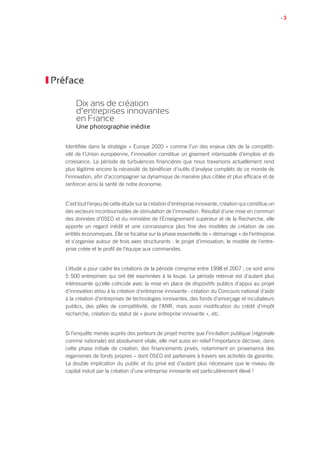 • 3
Préface
Dix ans de création
d’entreprises innovantes
en France
Une photographie inédite
Identifiée dans la stratégie « Europe 2020 » comme l’un des enjeux clés de la compétiti-
vité de l’Union européenne, l’innovation constitue un gisement intarissable d’emplois et de
croissance. La période de turbulences financières que nous traversons actuellement rend
plus légitime encore la nécessité de bénéficier d’outils d’analyse complets de ce monde de
l’innovation, afin d’accompagner sa dynamique de manière plus ciblée et plus efficace et de
renforcer ainsi la santé de notre économie.
C’est tout l’enjeu de cette étude sur la création d’entreprise innovante, création qui constitue un
des vecteurs incontournables de stimulation de l’innovation. Résultat d’une mise en commun
des données d’OSEO et du ministère de l’Enseignement supérieur et de la Recherche, elle
apporte un regard inédit et une connaissance plus fine des modèles de création de ces
entités économiques. Elle se focalise sur la phase essentielle de « démarrage » de l’entreprise
et s’organise autour de trois axes structurants : le projet d’innovation, le modèle de l’entre-
prise créée et le profil de l’équipe aux commandes.
L’étude a pour cadre les créations de la période comprise entre 1998 et 2007 ; ce sont ainsi
5 500 entreprises qui ont été examinées à la loupe. La période retenue est d’autant plus
intéressante qu’elle coïncide avec la mise en place de dispositifs publics d’appui au projet
d’innovation et/ou à la création d’entreprise innovante : création du Concours national d’aide
à la création d’entreprises de technologies innovantes, des fonds d’amorçage et incubateurs
publics, des pôles de compétitivité, de l’ANR, mais aussi modification du crédit d’impôt
recherche, création du statut de « jeune entreprise innovante », etc.
Si l’enquête menée auprès des porteurs de projet montre que l’incitation publique (régionale
comme nationale) est absolument vitale, elle met aussi en relief l’importance décisive, dans
cette phase initiale de création, des financements privés, notamment en provenance des
organismes de fonds propres – dont OSEO est partenaire à travers ses activités de garantie.
La double implication du public et du privé est d’autant plus nécessaire que le niveau de
capital induit par la création d’une entreprise innovante est particulièrement élevé !
 