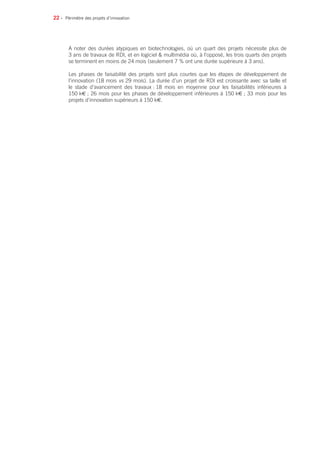 22 • Périmètre des projets d’innovation
A noter des durées atypiques en biotechnologies, où un quart des projets nécessite plus de
3 ans de travaux de RDI, et en logiciel  multimédia où, à l’opposé, les trois quarts des projets
se terminent en moins de 24 mois (seulement 7 % ont une durée supérieure à 3 ans).
Les phases de faisabilité des projets sont plus courtes que les étapes de développement de
l’innovation (18 mois vs 29 mois). La durée d’un projet de RDI est croissante avec sa taille et
le stade d’avancement des travaux : 18 mois en moyenne pour les faisabilités inférieures à
150 k€ ; 26 mois pour les phases de développement inférieures à 150 k€ ; 33 mois pour les
projets d’innovation supérieurs à 150 k€.
 