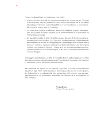 4 •
Plusieurs tendances fortes sont révélées par cette étude :
n	 Une concentration sectorielle des entreprises innovantes sur les marchés des TIC et des
sciences de la vie, avec une prédominance de la relation client de type B to B, une volonté
très partagée d’internaliser les activités de R&D et de commercialisation ou encore de col-
laborer pour la mise au point de l’innovation.
n	 Un impact structurant de la taille et du domaine technologique du projet d’innovation,
ainsi que du genre du porteur de projet, sur le dimensionnement et le financement de
l’entreprise au démarrage.
n	 Un taux très honorable de pérennité de l’entreprise à 5 ans de 85 %, et une segmenta-
tion des créations qui préfigure cinq trajectoires de développement, conditionnées par
les caractéristiques initiales de l’entreprise et des choix stratégiques d’ouverture dans le
temps, en matière de capital, de collaboration et d’internationalisation. Ce dernier point
constitue bien souvent un prérequis ; plus de 50 % des entreprises innovantes se posi-
tionnent d’emblée sur les marchés étrangers, et plus de 30 % adressent uniquement des
marchés étrangers.
Accompagner les entreprises aux côtés de l’ensemble de leurs partenaires privés et publics
dans la prise de risque intrinsèque aux projets d’investissement, d’innovation et d’expansion
à l’international, c’est là précisément la mission d’OSEO.
Avec l’ensemble des équipes qui ont collaboré à ce travail, je souhaite que ce document
recueille un large intérêt auprès des acteurs économiques, et aussi des pouvoirs publics,
afin de leur apporter un éclairage utile dans les décisions qu’ils prennent pour accompa-
gner la création de ces entreprises si essentielles à la croissance et à la compétitivité de
notre économie.
François Drouin
Président-Directeur général
 
