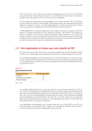 • 31
Plus d’un tiers des CEI ne cible que des clients à l’étranger, plus de 4 sur 10 sont orientées
uniquement vers le marché français. De fait, 2 sur 10 se fondent sur des études de marché qui
laissent espérer des ventes à la fois en France et hors de l’Hexagone.
Les trois quarts des projets liés aux biotechnologies sont à visée mondiale ; 69 % n’ont même
qu’une clientèle de dimension internationale. Si les projets relevant des domaines électronique 
traitement du signal et « Autres » sont davantage destinés au marché français (plus de 7 CEI sur
10), leur ouverture à l’international est tout de même dans la moyenne des CEI.
Il existe également une disparité significative selon le genre du porteur de projet. Les femmes
portent en majorité des projets de CEI de dimension nationale : plus de 60 % des créations au
féminin s’adressent à des marchés uniquement français contre seulement 4 sur 10 pour les
hommes. Toutefois, lorsque le projet cible uniquement des marchés de dimension internationale,
la différence de comportement s’atténue fortement. Il y aurait donc deux types principaux de CEI
au féminin, et sans demi-mesure : les nationales et les mondiales.
3.8- 	Une organisation en réseau pour une majorité de CEI
Près des deux tiers des CEI ont monté un ou plusieurs partenariats dans les premières années
de leur vie. Ce mode d’organisation collaboratif est dominant en biotechnologies (9 CEI sur 10).
Les partenaires privilégiés sont les entreprises pour 74 % des CEI (tableau 3). Viennent ensuite,
pour la moitié des CEI, les laboratoires de recherche tant des universités que des grandes écoles
ou des organismes de recherche. Les centres techniques n’entrent dans les partenariats des CEI
qu’à hauteur de 16 %.
Les modèles collaboratifs les plus courants font intervenir uniquement des entreprises (4 CEI sur
10). Les CEI qui développent des collaborations avec à la fois des entreprises et des laboratoires
de recherche ou seulement des laboratoires sont moitié moins fréquentes (2 CEI sur 10 dans les
deux cas). Les CEI en biotechnologies se démarquent de nouveau : leurs partenaires privilégiés
sont les laboratoires de recherche (90 % des CEI, soit + 16 points d’écart avec la moyenne),
tandis que les partenariats interentreprises ne sont développés que par 44 % d’entre elles (soit
30 points de moins par rapport à la moyenne).
Les collaborations interentreprises sont centrées avant tout sur la RD (56 % des CEI) et la
commercialisation de l’innovation (63 % ; tableau 4). Ce résultat est cohérent avec la prédomi-
nance de ces deux fonctions dans l’organisation interne des CEI.
Modèle économique de démarrage
Type de partenaire % de CEI concernées
Entreprise 74
Laboratoire de recherche 51
Centre technique 16
Source : OSEO.
Tableau 3
Types de partenaires des CEI
 