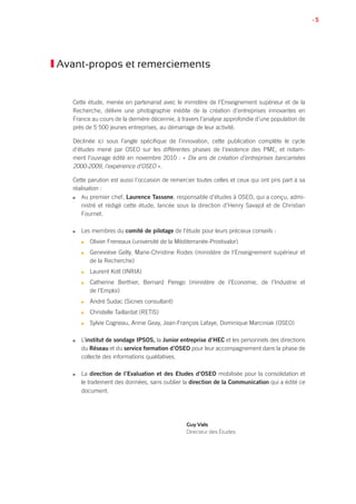 • 5
Avant-propos et remerciements
Cette étude, menée en partenariat avec le ministère de l’Enseignement supérieur et de la
Recherche, délivre une photographie inédite de la création d’entreprises innovantes en
France au cours de la dernière décennie, à travers l’analyse approfondie d’une population de
près de 5 500 jeunes entreprises, au démarrage de leur activité.
Déclinée ici sous l’angle spécifique de l’innovation, cette publication complète le cycle
d’études mené par OSEO sur les différentes phases de l’existence des PME, et notam-
ment l’ouvrage édité en novembre 2010 : « Dix ans de création d’entreprises bancarisées
2000-2009, l’expérience d’OSEO ».
Cette parution est aussi l’occasion de remercier toutes celles et ceux qui ont pris part à sa
réalisation :
n	Au premier chef, Laurence Tassone, responsable d’études à OSEO, qui a conçu, admi-
nistré et rédigé cette étude, lancée sous la direction d’Henry Savajol et de Christian
Fournet.
n	 Les membres du comité de pilotage de l’étude pour leurs précieux conseils :
n	 Olivier Freneaux (université de la Méditerranée-Prostivalor)
n	 Geneviève Gelly, Marie-Christine Rodes (ministère de l’Enseignement supérieur et
de la Recherche)
n	 Laurent Kott (INRIA)
n	 Catherine Berthier, Bernard Perego (ministère de l’Economie, de l’Industrie et
de l’Emploi)
n	 André Sudac (Sicnes consultant)
n	 Christelle Taillardat (RETIS)
n	 Sylvie Cogneau, Annie Geay, Jean-François Lafaye, Dominique Marciniak (OSEO)
n	 L’institut de sondage IPSOS, la Junior entreprise d’HEC et les personnels des directions
du Réseau et du service formation d’OSEO pour leur accompagnement dans la phase de
collecte des informations qualitatives.
n	 La direction de l’Evaluation et des Etudes d’OSEO mobilisée pour la consolidation et
le traitement des données, sans oublier la direction de la Communication qui a édité ce
document.
Guy Vals
Directeur des Études
 