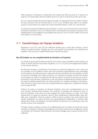 • 49
Cette propension intrinsèque à entreprendre est d’autant plus forte que près de 4 porteurs de
projet sur 10 avaient déjà créé des sociétés avant et un quart a continué de le faire par la suite.
Au vu du passé entrepreneurial des porteurs de projet, cet engouement pour la création est deux
fois plus prononcé chez les hommes (40 % vs 21 %) qui semblent plus actifs en la matière,
puisqu’un quart d’entre eux a déjà créé d’autres entreprises depuis, contre 15 % des femmes.
Les porteurs de projet sont attachés à leur entreprise. La vision qu’ils ont de leur futur s’inscrit dans
la durée de l’entreprise. Pour eux, l’intérêt de créer une entreprise est de pouvoir contribuer à son
développement aussi longtemps que possible (près de 8 sur 10) et non de la mettre sur les rails
et de passer à un autre projet.
4.7- 	Caractéristiques de l’équipe fondatrice
Rappelons ici que 70 % des CEI sont collectives (portées par au moins deux individus, dont le
porteur de projet principal). L’analyse qui suit a pour objectif de caractériser non seulement les
copilotes, mais aussi leur complémentarité avec le porteur de projet.
Des CEI fondées sur une complémentarité de formation et d’expertise
Les membres des équipes fondatrices des CEI ont le même niveau de diplôme que les porteurs de
projet. Ils sortent avant tout des écoles d’ingénieur, du 2e
ou 3e
cycle de l’enseignement supérieur
ou sont encore docteurs.
Au-delà des formations scientifiques et techniques qui dominent largement, il est à noter que
ces copilotes ont des diplômes initiaux dans des disciplines significativement plus diversifiées
que les porteurs de projet principaux, notamment dans les domaines tels que la gestion, la GRH
ou encore le marketing, voire même la finance. Les membres de l’équipe ont ainsi très souvent
une formation qui vient en complément de celle du porteur de projet du point de vue du fonc-
tionnement d’une entreprise. Seulement un tiers des équipes impliquerait des individus (porteur
de projet et copilotes) appartenant à la même discipline, en majorité scientifique et technique ;
mais, là encore, il peut y avoir source de complémentarité par rapport aux compétences requises
pour le projet de RDI.
Porteurs de projet et membres de l’équipe fondatrice sont aussi complémentaires de par
leurs parcours professionnels respectifs. Les membres de l’équipe sont nombreux à avoir un
vécu en entreprise, mais moins au niveau dirigeant que cadre supérieur ou cadre. Ils ont plus
fréquemment un passé de chercheur. Quant à leurs qualifications professionnelles, elles sont,
elles aussi, diversifiées. Seuls les postes en GRH et service juridique sont quasi absents des
emplois précédents. Les autres fonctions sont significativement représentées, y compris celles
relevant de la finance, de la gestion, de l’administration d’entreprise ou du marketing et, dans une
moindre mesure, de la production.
Formation initiale, expertise de terrain et complémentarité avec le porteur de projet font que les
membres de l’équipe s’impliquent davantage dans des postes autres que le management, même
si la direction de l’entreprise créée demeure une fonction partagée dans un grand nombre de CEI
collectives.
Profil des créateurs et des équipes fondatrices
 