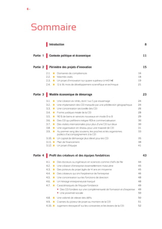 6 •
Sommaire
		Introduction 	 8	 	
Partie 1		 Contexte politique et économique 	 11	
Partie 2		 Périmètre des projets d’innovation 	 15
	 	
	2.1.		 Domaines de compétences ________________________________________ 16
	2.2.		 Marchés visés____________________________________________________ 18
	2.3.		 Un projet d’innovation sur quatre supérieur à 440 kE____________________ 19
	2.4.		 12 à 36 mois de développement scientifique et technique________________ 21
Partie 3		 Modèle économique de démarrage	 23
	 	
	3.1.		 Une création ex nihilo, dont 1 sur 5 par essaimage ______________________ 24
	3.2.		 Une implantation des CEI marquée par une prédilection géographique_____ 24
	3.3.		 Une concentration sectorielle des CEI_________________________________ 26
	3.4.		 Forme juridique initiale de la CEI_____________________________________ 28
	3.5.		 90 % de biens et services nouveaux en mode B to B____________________ 29
	3.6.		 Des CEI qui préfèrent intégrer RDI et commercialisation__________________ 30
	3.7.		 Des visées internationales pour plus d’une CEI sur deux_________________ 30
	3.8.		 Une organisation en réseau pour une majorité de CEI___________________ 31
	3.9.		 Au premier rang des soutiens, les proches et les organismes_____________ 33
				 publics d’accompagnement à la CEI
	3.10.		 Un capital de démarrage plus élevé pour les CEI________________________ 35
	3.11.		 Plan de financement_______________________________________________ 38
	3.12.		 Un projet d’équipe_________________________________________________ 41
Partie 4		 Profil des créateurs et des équipes fondatrices	 43
	 	
	4.1.		 Des docteurs ou ingénieurs en sciences comme chefs de file ____________ 44
	4.2.		 Une création d’entreprise essentiellement masculine____________________ 45
	4.3.		 Des porteurs de projet âgés de 41 ans en moyenne_____________________ 45
	4.4.		 Des créateurs qui ont l’expérience de l’entreprise_______________________ 46
	4.5.		 Une concentration sur les fonctions de direction________________________ 48
	4.6.		 Un héritage entrepreneurial marqué__________________________________ 48
	4.7.		 Caractéristiques de l’équipe fondatrice________________________________ 49
			 	 • Des CEI fondées sur une complémentarité de formation et d’expertise___ 49
			 	 • Une proximité sociale____________________________________________ 50
	4.8.		 Une volonté de relever des défis_____________________________________ 50
	4.9.		 Craintes du porteur de projet au moment de la CEI______________________ 51
	4.10.		 Jugement rétrospectif sur les contraintes et les leviers de la CEI___________ 52
 