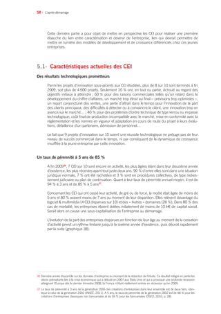 58 •
Cette dernière partie a pour objet de mettre en perspective les CEI pour réaliser une première
ébauche du lien entre caractérisation et devenir de l’entreprise, lien qui devrait permettre de
mettre en lumière des modèles de développement et de croissance différenciés chez ces jeunes
entreprises.
5.1- 	Caractéristiques actuelles des CEI
Des résultats technologiques prometteurs
Parmi les projets d’innovation sous-jacents aux CEI étudiées, plus de 8 sur 10 sont terminés à fin
2009, soit plus de 4 600 projets. Seulement 10 % ont, en tout ou partie, échoué au regard des
objectifs initiaux à atteindre ; 60 % pour des raisons commerciales telles qu’un retard dans le
développement du chiffre d’affaires, un marché trop étroit au final – prévisions trop optimistes –,
un report conjoncturel des ventes, une perte d’attrait dans le temps pour l’innovation de la part
des clients principaux, des difficultés à détecter ou à convaincre le client, une innovation trop en
avance sur le marché… ; 40 % pour des problèmes d’ordre technique de type verrou ou impasse
technologique, coût final de production incompatible avec le marché, mise en conformité avec la
réglementation et les normes en vigueur et adaptation en cours de route du projet à leurs évolu-
tions, défaillance d’un partenaire, démission de personnel…
Le fait que 9 projets d’innovation sur 10 soient une réussite technologique ne préjuge pas de leur
niveau de succès commercial dans le temps, ni par conséquent de la dynamique de croissance
insufflée à la jeune entreprise par cette innovation.
Un taux de pérennité à 5 ans de 85 %
A fin 200936
, 7 CEI sur 10 sont encore en activité, les plus âgées étant dans leur douzième année
d’existence, les plus récentes ayant tout juste deux ans. 90 % d’entre elles sont dans une situation
juridique normale, 7 % ont été rachetées et 3 % sont en procédures collectives, de type redres-
sement judiciaire ou plan de continuation. Quant à leur taux de pérennité annuel moyen, il est de
94 % à 3 ans et de 85 % à 5 ans37
.
Concernant les CEI qui ont cessé leur activité, de gré ou de force, la moitié était âgée de moins de
5 ans et 80 % avaient moins de 7 ans au moment de leur disparition. Elles relèvent davantage du
logiciel  multimédia (4 CEI disparues sur 10) et des « Autres » domaines (28 %). Dans 80 % des
cas de mortalité, les entreprises étaient dotées initialement de moins de 10 k€ de capital social.
Serait alors en cause une sous-capitalisation de l’entreprise au démarrage.
L’évolution de la part des entreprises disparues en fonction de leur âge au moment de la cessation
d’activité prend un rythme linéaire jusqu’à la sixième année d’existence, puis décroit rapidement
par la suite (graphique 38).
L’après-démarrage
36 Dernière année disponible sur les données d’entreprise au moment de la rédaction de l’étude. Ce résultat intègre en partie les
décès prématurés liés à la crise économique qui a débuté en 2007 aux États-Unis et qui a provoqué une profonde récession
atteignant l’Europe dès le dernier trimestre 2008, la France n’étant réellement entrée en récession qu’en 2009.
37 Le taux de pérennité à 3 ans de la génération 2006 des créations d’entreprises dans leur ensemble est de deux tiers, iden-
tique à celui de la génération 2002 (INSEE, 2011). A 5 ans, le taux de pérennité de la génération 2002 est de 48 % pour les
créations d’entreprises classiques non bancarisées et de 59 % pour les bancarisées (OSEO, 2010, p. 28).
 