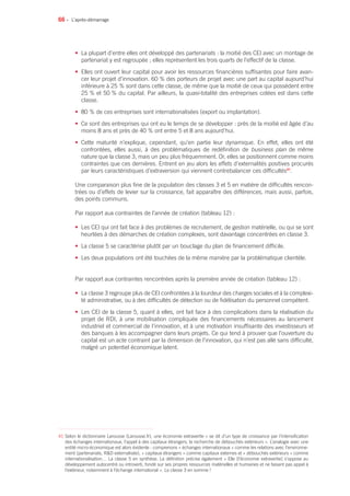 66 •
• La plupart d’entre elles ont développé des partenariats : la moitié des CEI avec un montage de
partenariat y est regroupée ; elles représentent les trois quarts de l’effectif de la classe.
• Elles ont ouvert leur capital pour avoir les ressources financières suffisantes pour faire avan-
cer leur projet d’innovation. 60 % des porteurs de projet avec une part au capital aujourd’hui
inférieure à 25 % sont dans cette classe, de même que la moitié de ceux qui possèdent entre
25 % et 50 % du capital. Par ailleurs, la quasi-totalité des entreprises cotées est dans cette
classe.
• 80 % de ces entreprises sont internationalisées (export ou implantation).
• Ce sont des entreprises qui ont eu le temps de se développer : près de la moitié est âgée d’au
moins 8 ans et près de 40 % ont entre 5 et 8 ans aujourd’hui.
• Cette maturité n’explique, cependant, qu’en partie leur dynamique. En effet, elles ont été
confrontées, elles aussi, à des problématiques de redéfinition de business plan de même
nature que la classe 3, mais un peu plus fréquemment. Or, elles se positionnent comme moins
contraintes que ces dernières. Entrent en jeu alors les effets d’externalités positives procurés
par leurs caractéristiques d’extraversion qui viennent contrebalancer ces difficultés41
.
Une comparaison plus fine de la population des classes 3 et 5 en matière de difficultés rencon-
trées ou d’effets de levier sur la croissance, fait apparaître des différences, mais aussi, parfois,
des points communs.
Par rapport aux contraintes de l’année de création (tableau 12) :
• Les CEI qui ont fait face à des problèmes de recrutement, de gestion matérielle, ou qui se sont
heurtées à des démarches de création complexes, sont davantage concentrées en classe 3.
• La classe 5 se caractérise plutôt par un bouclage du plan de financement difficile.
• Les deux populations ont été touchées de la même manière par la problématique clientèle.
Par rapport aux contraintes rencontrées après la première année de création (tableau 12) :
• La classe 3 regroupe plus de CEI confrontées à la lourdeur des charges sociales et à la complexi-
té administrative, ou à des difficultés de détection ou de fidélisation du personnel compétent.
• Les CEI de la classe 5, quant à elles, ont fait face à des complications dans la réalisation du
projet de RDI, à une mobilisation compliquée des financements nécessaires au lancement
industriel et commercial de l’innovation, et à une motivation insuffisante des investisseurs et
des banques à les accompagner dans leurs projets. Ce qui tend à prouver que l’ouverture du
capital est un acte contraint par la dimension de l’innovation, qui n’est pas allé sans difficulté,
malgré un potentiel économique latent.
L’après-démarrage
41 Selon le dictionnaire Larousse (Larousse.fr), une économie extravertie « se dit d’un type de croissance par l’intensification
des échanges internationaux, l’appel à des capitaux étrangers, la recherche de débouchés extérieurs ». L’analogie avec une
entité micro-économique est alors évidente : comprenons « échanges internationaux » comme les relations avec l’environne-
ment (partenariats, RD externalisée), « capitaux étrangers » comme capitaux externes et « débouchés extérieurs » comme
internationalisation… La classe 5 en synthèse. La définition précise également « Elle [l’économie extravertie] s’oppose au
développement autocentré ou introverti, fondé sur ses propres ressources matérielles et humaines et ne faisant pas appel à
l’extérieur, notamment à l’échange international ». La classe 3 en somme !
 