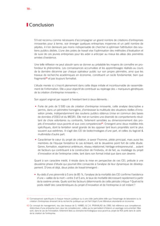 70 •
Conclusion
S’il est reconnu comme nécessaire d’accompagner un grand nombre de créations d’entreprises
innovantes pour à terme, voir émerger quelques entreprises moyennes et un petit nombre de
pépites, il n’en demeure pas moins indispensable de chercher à optimiser l’attribution des sou-
tiens publics dédiés. L’une des pistes de travail vise l’optimisation des méthodes d’évaluation et
de suivi de ces jeunes entreprises pour les aider à anticiper au mieux les aléas des premières
années d’existence.
Une telle réflexion ne peut aboutir sans se donner au préalable les moyens de connaître en pro-
fondeur le phénomène. Les connaissances accumulées et les apprentissages réalisés au cours
de la dernière décennie par chaque opérateur public sur son propre périmètre, ainsi que les
travaux de recherche académiques en économie, constituent un socle fondamental, bien que
fragmenté42
et pas toujours formalisé.
L’étude menée ici s’inscrit pleinement dans cette étape initiale et incontournable de rassemble-
ment de l’information. Elle a pour objectif de contribuer au repérage des « marqueurs génétiques
de la création d’entreprise innovante ».
Son apport original par rapport à l’existant tient à deux éléments :
• Forte de près de 5 500 cas de création d’entreprise innovante, cette analyse descriptive a
permis, dans un périmètre homogène, d’embrasser la multitude des situations réelles d’inno-
vation privée, indépendamment des soutiens publics obtenus (mise en commun des bases
de données d’OSEO et du MESR). Elle met en lumière une diversité de comportements résul-
tant de choix volontaires ou contraints, fortement sensibles au dimensionnement des pro-
jets d’innovation sous-jacents et aux core competencies43
. Emergent ainsi deux modèles très
spécifiques, dont la tentation serait grande de les opposer tant leurs propriétés sont le plus
souvent aux extrêmes. Il s’agit des CEI de biotechnologies d’une part, et celles du logiciel 
multimédia d’autre part.
• Caractériser le cœur du projet de création, à savoir l’homme, pilote principal, mais aussi les
membres de l’équipe fondatrice le cas échéant, est le deuxième point fort de cette étude.
Genre, formation, expérience antérieure, réseau relationnel, héritage entrepreneurial… autant
de facteurs qui contribuent à la construction de l’individu, et de fait, au modelage du projet
d’innovation et de l’entreprise créée, tant dans son format initial que dans son devenir.
Quant à son caractère inédit, il réside dans la mise en perspective de ces CEI, prélude à une
deuxième phase d’étude qui pourrait être consacrée à l’analyse de leur dynamique de dévelop-
pement. D’ores et déjà, deux pistes de travail émergent :
• Au-delà d’une pérennité à 5 ans de 85 %, l’analyse de la mortalité des CEI confirme l’existence
d’une « vallée de la mort » entre 3 et 5 ans, le taux de mortalité décroissant rapidement à partir
de la sixième année. Quels sont les facteurs déterminants de cette période critique ? Quel est le
poids relatif des caractéristiques du projet d’innovation et de l’entreprise à cet instant ?
42 Connaissances spécifiques à chaque mesure publique ou à une cible particulière telle que l’essaimage de laboratoire ou la
création d’entreprises émanant de la recherche publique qui ont fait l’objet d’une littérature abondante en économie.
43 Ce concept de management, issu des travaux de G. Hamel  C.K. Prahalad de 1990, fait référence aux compétences
distinctives d’une entreprise (son cœur de compétences) ; celles qui lui permettent d’obtenir un avantage concurrentiel. Elles
sont, dans le cas de l’innovation, fortement liées au domaine technologique sous-jacent au projet de RDI porté dans le cadre
de la création de l’entreprise.
 