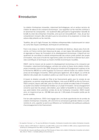 8 •
Introduction
La création d’entreprises innovantes, notamment technologiques, est un vecteur reconnu de
création de valeurs et de croissance économique1
. Leur apparition sur les marchés contribue à
en dynamiser les composantes : non seulement elles participent à l’augmentation naturelle de
la taille du vivier des entreprises innovantes, ainsi qu’à son renouvellement ; mais, de par leur
comportement innovant, elles stimulent aussi la concurrence et la propension à innover des
acteurs déjà présents sur les marchés.
Toutefois, dès qu’il s’agit d’innover, les initiatives entrepreneuriales s’autocensurent en raison
du cumul des risques scientifiques, techniques et commerciaux.
Face à ces enjeux, la création d’entreprises innovantes est devenue, depuis plus d’une dé-
cennie, en France comme dans beaucoup de pays, un axe majeur des politiques nationales
et régionales en faveur de l’innovation et du développement économique. L’objectif est non
seulement de concrétiser la volonté entrepreneuriale des acteurs privés portant des projets
d’innovation, mais aussi d’inciter les organismes publics de recherche à valoriser leurs avan-
cées scientifiques et techniques au travers d’entités économiques nouvelles.
OSEO2
, dont la mission est de soutenir le développement économique et la croissance par
l’innovation, notamment technologique, voit alors son action en faveur de la création d’entre-
prises innovantes s’enrichir dès 1999, lorsque le ministère de l’Enseignement supérieur et de
la Recherche (MESR) lui confie la gestion du Concours national d’aide à la création d’entre-
prises de technologies innovantes. OSEO participera également, dès le départ, au comité de
sélection des projets des incubateurs publics qui voient le jour en région la même année3
.
A travers la dotation annuelle de l’Etat et les financements gérés pour le compte de ses
partenaires, au premier rang desquels les Régions, mais aussi le MESR au titre du Concours,
OSEO consacre, depuis cette date, près d’un tiers de son activité annuelle d’aide à l’innovation,
au soutien à la création d’entreprises fondées sur un projet d’innovation. Cet accompagnement
concerne aussi bien les phases ante-création, pour valider la faisabilité du concept innovant,
que post-création (trois premières années de vie de l’entreprise innovante). OSEO investit
ainsi, en moyenne et par an, 100 M€ dans plus de 1 100 projets d’innovation portés par de
jeunes sociétés.
Fort de cette expérience, OSEO s’est engagé dans une étude approfondie de dix années de
création d’entreprises innovantes, afin d’enrichir la connaissance générale relative à ce phé-
nomène et, ainsi, apporter sa pierre aux réflexions sur l’amélioration des politiques publiques
d’accompagnement et de financement.
1 Se reporter à l’annexe 1, p. 74, pour les définitions d’innovation, d’entreprise innovante et de création d’entreprise innovante.
2 L’Anvar, créée en 1979 (Décret n° 79-615 du 13 juillet 1979), a pris le nom d’OSEO en 2005, suite au rapprochement avec
la Banque du développement des PME et sa filiale de garantie, Sofaris.
3 L’ensemble des mesures spécifiques prises par l’Etat français en faveur de la création d’entreprises innovantes sont présen-
tées infra (cf. Partie 1 « Contexte politique et économique »).
 