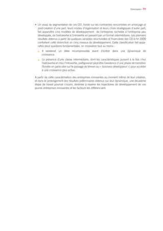 • 71
• Un essai de segmentation de ces CEI, fondé sur les contraintes rencontrées en amorçage et
post-création d’une part, leurs modes d’organisation et leurs choix stratégiques d’autre part,
fait apparaître cinq modèles de développement : de l’entreprise rachetée à l’entreprise peu
développée, de l’extravertie à l’introvertie en passant par un format intermédiaire. Les premiers
résultats obtenus à partir de quelques variables structurelles et financières des CEI à fin 2009
confortent cette distinction en cinq niveaux de développement. Cette classification fait appa-
raître deux questions fondamentales, en innovation tout au moins :
n	 Il existerait un délai incompressible avant d’entrer dans une dynamique de
croissance.
n	 La présence d’une classe intermédiaire, dont les caractéristiques puisent à la fois chez
l’extravertie et chez l’introvertie, préfigurerait peut-être l’existence d’une phase de transition
(fondée en particulier sur le passage de témoin au « business développeur ») pour accéder
à une croissance plus active.
A partir de cette caractérisation des entreprises innovantes au moment même de leur création,
et dans le prolongement des résultats préliminaires obtenus sur leur dynamique, une deuxième
étape de travail pourrait s’ouvrir, destinée à repérer les trajectoires de développement de ces
jeunes entreprises innovantes et les facteurs les différenciant.
Conclusion
 