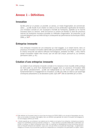74 •
Annexe 1 – Définitions
Innovation
Qu’elle porte sur un produit, un procédé, un service, un mode d’organisation, de commerciali-
sation…, qu’elle résulte d’une création ex nihilo ou d’une amélioration significative de l’existant,
une innovation consiste en une nouveauté à l’échelle de l’entreprise, exploitée sur le marché
(nouveaux biens ou services, vente de licences ou cession de brevets) ou dans les processus
internes de l’entreprise (nouveaux procédés ou méthodes d’organisation, de production ou de
commercialisation) pour accroître de façon conséquente ses performances économiques (OSEO,
2006, p. 34)44
.
Entreprise innovante
Une entreprise innovante est une entreprise qui s’est engagée, à un instant donné, dans un
processus d’innovation (innovation définie telle que précédemment), qu’il ait abouti ou non, que
le chemin emprunté soit externe (diffusion technologique, prestation de RD…) et/ou interne
(projet d’innovation réalisé intra muros), que cet acte soit unique, ponctuel ou, au contraire,
permanent (idem, p. 41).
Création d’une entreprise innovante
La création d’une entreprise innovante consiste en la naissance d’une nouvelle entité juridique
de droit public ou privé (hors établissement) engagée dans un processus d’innovation (telle
que définie précédemment) ; qu’elle soit indépendante ou non d’une autre entité (l’aspect
fondamental étant ici l’engagement en innovation), qu’elle soit créée ex nihilo ou par essaimage
d’entreprise préexistante ou de laboratoire public (spin off)45
. Elle est identifiée par un Siren.
Annexes
44 Cette définition de l’innovation prend sa source dans les travaux de l’OCDE (2005) sur le recueil et l’interprétation des don-
nées sur les activités d’innovation. Elle englobe, dans une définition plus générale, les notions d’innovation technologique et
non technologique définies par l’OCDE.
45 « Soutien apporté par une entreprise à ses salariés pour la création ou la reprise d’une entreprise. L’entreprise qui essaime
dispose d’un outil flexible pouvant par exemple contribuer à (…) mieux valoriser sa propriété intellectuelle, à externaliser une
activité, à constituer un réseau d’entreprises autour d’elle, ou à participer au développement du tissu économique des terri-
toires sur lesquels l’entreprise est implantée » (apce.com). Une spin off est un cas particulier d’essaimage, « en général tech-
nologique ou innovant, et qui est amenée à prendre son indépendance en contrepartie d’une participation au capital » (idem).
 