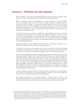 • 75
Annexe 2 – Périmètre des CEI analysées
Premier challenge : constituer une population globale des jeunes entreprises innovantes, homo-
gène du point de vue des définitions de l’innovation et de l’entreprise innovante.
OSEO a consolidé la liste de ses bénéficiaires d’une aide à l’innovation avec celle du MESR.
Ainsi, aux entreprises ayant obtenu une aide du ministère dédiée à la création (Concours,
incubateurs, fonds d’amorçage…), s’ajoutent les jeunes entreprises qui ont eu accès à d’autres
aides du ministère, mais non spécifiques à la création, telles que le CIR, les conventions
industrielles de formation par la recherche (CIFRE), l’Agence nationale de la recherche (ANR),
les pôles de compétitivité… ou qui ont été détectées via les forums de capital-risque ou des
organismes publics de recherche.
Au-delà du volume de la population constituée, ce rapprochement permet aussi d’éliminer
la présence de biais inhérents à une définition trop large de l’entreprise innovante. En effet,
en raison des caractéristiques des cibles des aides d’Etat et du capital-risque ou des jeunes
entreprises provenant de centres de recherche, toutes ces nouvelles entreprises sont engagées
dans un projet de RDI fondé sur l’usage d’une technologie nouvelle ou sur l’utilisation nouvelle
d’une technologie préexistante.
Deuxième challenge : détenir suffisamment d’informations, en particulier qualitatives, sur les
différentes composantes d’une création d’entreprise innovante.
Les données concernant la caractérisation des projets d’innovation, le modèle économique
de démarrage de l’entreprise et le profil du porteur de projet ne sont pas disponibles de façon
homogène ou ne peuvent pas être aisément collectées pour toutes les entreprises retenues.
Dans le cadre de la gestion des aides à l’innovation et du Concours national d’aide à la création
d’entreprises de technologies innovantes du MESR, OSEO recueille au cours du temps différentes
informations relatives à ces trois axes d’analyse. Avec l’appui de la Junior entreprise d’HEC, une
collecte de données complémentaires a pu avoir lieu à partir des dossiers papier, en particulier
sur le profil des créateurs, la constitution de l’équipe, la répartition de l’actionnariat au démar-
rage… Par ailleurs, une enquête téléphonique a été administrée en janvier 2011 par l’institut
de sondage IPSOS, auprès des créateurs encore en activité dans l’entreprise créée. L’objectif
était de déterminer l’évolution du business model de l’entreprise et de connaître leurs motivations
au démarrage de l’activité ainsi que leur jugement rétrospectif sur les conditions de création
et de développement de l’entreprise.
Troisième challenge : focaliser l’analyse sur la période critique d’amorçage, pré- et post-création,
pour connaître le format initial de ces jeunes entreprises innovantes ; mais avoir suffisamment
de recul pour en identifier les perspectives de développement.
Ainsi, seules seront retenues les créations effectives – c’est-à-dire avec un Siren – pour
lesquelles l’aide publique a été octroyée dans les deux premières années de leur existence.
Le projet d’innovation soutenu peut alors être assimilé au projet fondateur de l’entreprise46
.
Annexes
46 Ont ainsi été exclues les nouvelles entreprises qui ont obtenu un soutien d’OSEO ou du MESR après leur deuxième année
d’existence. En effet, l’entreprise peut, au moment de la création, ne pas être innovante et acquérir ce statut par la suite au
moment de l’octroi du soutien public. De fait, elles ne sont pas homogènes avec les créations fondées sur un projet d’inno-
vation telles que nous les analysons ici, à savoir dans leur période stricte de création. N’ont pas été prises en compte égale-
ment les créations pour lesquelles la date du soutien public n’était pas disponible afin de ne pas introduire de biais dans cette
simultanéité entre l’acte de créer et l’acte d’innover. Par ailleurs, faute d’identification, les jeunes entreprises innovantes non
accompagnées par OSEO ou le MESR ne seront pas analysées ici.
 