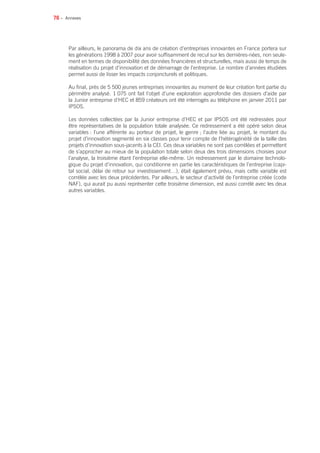 76 •
Par ailleurs, le panorama de dix ans de création d’entreprises innovantes en France portera sur
les générations 1998 à 2007 pour avoir suffisamment de recul sur les dernières-nées, non seule-
ment en termes de disponibilité des données financières et structurelles, mais aussi de temps de
réalisation du projet d’innovation et de démarrage de l’entreprise. Le nombre d’années étudiées
permet aussi de lisser les impacts conjoncturels et politiques.
Au final, près de 5 500 jeunes entreprises innovantes au moment de leur création font partie du
périmètre analysé. 1 075 ont fait l’objet d’une exploration approfondie des dossiers d’aide par
la Junior entreprise d’HEC et 859 créateurs ont été interrogés au téléphone en janvier 2011 par
IPSOS.
Les données collectées par la Junior entreprise d’HEC et par IPSOS ont été redressées pour
être représentatives de la population totale analysée. Ce redressement a été opéré selon deux
variables : l’une afférente au porteur de projet, le genre ; l’autre liée au projet, le montant du
projet d’innovation segmenté en six classes pour tenir compte de l’hétérogénéité de la taille des
projets d’innovation sous-jacents à la CEI. Ces deux variables ne sont pas corrélées et permettent
de s’approcher au mieux de la population totale selon deux des trois dimensions choisies pour
l’analyse, la troisième étant l’entreprise elle-même. Un redressement par le domaine technolo-
gique du projet d’innovation, qui conditionne en partie les caractéristiques de l’entreprise (capi-
tal social, délai de retour sur investissement…), était également prévu, mais cette variable est
corrélée avec les deux précédentes. Par ailleurs, le secteur d’activité de l’entreprise créée (code
NAF), qui aurait pu aussi représenter cette troisième dimension, est aussi corrélé avec les deux
autres variables.
Annexes
 