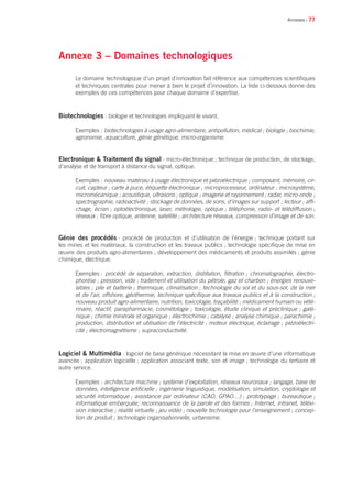 • 77
Annexe 3 – Domaines technologiques
Le domaine technologique d’un projet d’innovation fait référence aux compétences scientifiques
et techniques centrales pour mener à bien le projet d’innovation. La liste ci-dessous donne des
exemples de ces compétences pour chaque domaine d’expertise.
Biotechnologies : biologie et technologies impliquant le vivant.
Exemples : biotechnologies à usage agro-alimentaire, antipollution, médical ; biologie ; biochimie,
agronomie, aquaculture, génie génétique, micro-organisme.
Electronique  Traitement du signal : micro-électronique ; technique de production, de stockage,
d’analyse et de transport à distance du signal, optique.
Exemples : nouveau matériau à usage électronique et piézoélectrique ; composant, mémoire, cir-
cuit, capteur ; carte à puce, étiquette électronique ; microprocesseur, ordinateur ; microsystème,
micromécanique ; acoustique, ultrasons ; optique ; imagerie et rayonnement ; radar, micro-onde ;
spectrographie, radioactivité ; stockage de données, de sons, d’images sur support ; lecteur ; affi-
chage, écran ; optoélectronique, laser, métrologie, optique ; téléphonie, radio- et télédiffusion ;
réseaux ; fibre optique, antenne, satellite ; architecture réseaux, compression d’image et de son.
Génie des procédés : procédé de production et d’utilisation de l’énergie ; technique portant sur
les mines et les matériaux, la construction et les travaux publics ; technologie spécifique de mise en
œuvre des produits agro-alimentaires ; développement des médicaments et produits assimilés ; génie
chimique, électrique.
Exemples : procédé de séparation, extraction, distillation, filtration ; chromatographie, électro-
phorèse ; pression, vide ; traitement et utilisation du pétrole, gaz et charbon ; énergies renouve-
lables ; pile et batterie ; thermique, climatisation ; technologie du sol et du sous-sol, de la mer
et de l’air, offshore, géothermie, technique spécifique aux travaux publics et à la construction ;
nouveau produit agro-alimentaire, nutrition, toxicologie, traçabilité ; médicament humain ou vété-
rinaire, réactif, parapharmacie, cosmétologie ; toxicologie, étude clinique et préclinique ; galé-
nique ; chimie minérale et organique ; électrochimie ; catalyse ; analyse chimique ; parachimie ;
production, distribution et utilisation de l’électricité ; moteur électrique, éclairage ; piézoélectri-
cité ; électromagnétisme ; supraconductivité.
Logiciel  Multimédia : logiciel de base générique nécessitant la mise en œuvre d’une informatique
avancée ; application logicielle ; application associant texte, son et image ; technologie du tertiaire et
autre service.
Exemples : architecture machine ; système d’exploitation, réseaux neuronaux ; langage, base de
données, intelligence artificielle ; ingénierie linguistique, modélisation, simulation, cryptologie et
sécurité informatique ; assistance par ordinateur (CAO, GPAO…) ; prototypage ; bureautique ;
informatique embarquée, reconnaissance de la parole et des formes ; Internet, intranet, télévi-
sion interactive ; réalité virtuelle ; jeu vidéo ; nouvelle technologie pour l’enseignement ; concep-
tion de produit ; technologie organisationnelle, urbanisme.
Annexes
 