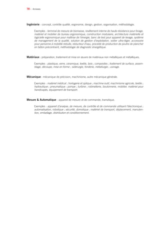 78 •
Ingénierie : concept, contrôle qualité, ergonomie, design, gestion, organisation, méthodologie.
Exemples : terminal de mesure de biomasse, revêtement interne de haute résistance pour forage,
matériel et mobilier de bureau ergonomique, construction modulaire, architecture matérielle et
logicielle ergonomique pour maîtrise de l’énergie, banc de test pour appareil de levage, système
de management de la qualité, solution de gestion d’exploitation, voilier ultra-léger, accessoire
pour personne à mobilité réduite, réducteur d’eau, procédé de production de poutre de plancher
en béton précontraint, méthodologie de diagnostic énergétique.
Matériaux : préparation, traitement et mise en œuvre de matériaux non métalliques et métalliques.
Exemples : plastique, verre, céramique, textile, bois ; composites ; traitement de surface, assem-
blage, découpe, mise en forme ; sidérurgie, fonderie, métallurgie ; usinage.
Mécanique : mécanique de précision, machinisme, autre mécanique générale.
Exemples : matériel médical ; horlogerie et optique ; machine-outil, machinisme agricole, textile ;
hydraulique ; pneumatique ; pompe ; turbine ; robinetterie, boulonnerie, mobilier, matériel pour
handicapés, équipement de transport.
Mesure  Automatique : appareil de mesure et de commande, transitique.
Exemples : appareil d’analyse, de mesure, de contrôle et de commande utilisant l’électronique ;
automatisation, robotique ; sécurité, domotique ; matériel de transport, déplacement, manuten-
tion, emballage, distribution et conditionnement.
Annexes
 