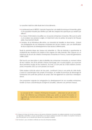 • 9
Le caractère inédit de cette étude tient à trois éléments :
• Le partenariat avec le MESR. Il permet d’approcher une réalité économique d’ensemble, grâce
à une population étudiée plus étoffée que celle des analyses très spécifiques qui existent par
ailleurs4
.
• La masse d’informations recueillies sur ces jeunes entreprises innovantes. Elle ouvre la porte
à une analyse sous plusieurs angles, et notamment celui du porteur de projet et de l’équipe
pilote, trop rarement étudié.
• L’ampleur de la thématique elle-même, qui nécessite de travailler en deux temps : d’abord
une photographie de ces entreprises innovantes lors de leur création, puis une identification
de leurs trajectoires de développement et des facteurs différenciants.
Seule la première étape des travaux est présentée ici. Elle est destinée à appréhender la
multiplicité des situations de création et les origines de cette diversité. Elle s’appuie sur un
historique de dix ans de création d’entreprises innovantes en France, à savoir les générations
1998 à 2007.
Elle fournit une description à plat et détaillée des entreprises innovantes au moment même
de leur création, lors de la période critique d’amorçage, pré- et post-création, qui couvre les
deux premières années de leur existence. Au final, ce sont près de 5 500 créations d’entre-
prises innovantes (CEI) qui sont passées à la loupe5
.
Cette analyse s’articule autour de trois axes, constituant chacun une partie de cette étude,
à savoir la caractérisation des projets d’innovation, le modèle économique de démarrage de
l’entreprise et le profil des porteurs de projet. Elle met également en avant leur interdépen-
dance.
Une proposition originale de cartographie du développement de ces nouvelles entreprises,
fondée sur leurs caractéristiques d’origine et actuelles, clôturera ces premiers travaux.
4 En l’absence de base de données unique sur les jeunes entreprises innovantes, les analyses existantes ne sont que partielles,
car régionales, sectorielles ou le plus souvent liées à une mesure publique de soutien à la création. Se reporter à l’annexe 2,
pour des précisions sur le caractère plus étendu de la population analysée.
5 Voir l’annexe 2, pour connaître la méthode de choix des entreprises étudiées.
Le concept de CEI – Création d’Entreprise Innovante –, utilisé dans la suite de cette
étude, fait référence aux entreprises créées pour porter un projet d’innovation et
regardées au moment précis de leur démarrage, à savoir l’année de leur création et
celle qui suit.
 