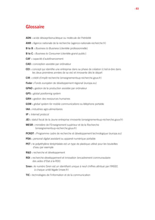 • 83
Glossaire
ADN : acide désoxyribonucléique ou molécule de l’hérédité
ANR : Agence nationale de la recherche (agence-nationale-recherche.fr)
B to B : Business to Business (clientèle professionnelle)
B to C : Business to Consumer (clientèle grand public)
CAF : capacité d’autofinancement
CAO : conception assistée par ordinateur
CEI : concept qui identifie une entreprise dans sa phase de création (c’est-à-dire dans
les deux premières années de sa vie) et innovante dès le départ
CIR : crédit d’impôt recherche (enseignementsup-recherche.gouv.fr)
Feder : Fonds européen de développement régional (europa.eu)
GPAO : gestion de la production assistée par ordinateur
GPS : global positioning system
GRH : gestion des ressources humaines
GSM : global system for mobile communications ou téléphone portable
IAA : industries agro-alimentaires
IP : Internet protocol
JEI : statut fiscal de la Jeune entreprise innovante (enseignementsup-recherche.gouv.fr)
MESR : ministère de l’Enseignement supérieur et de la Recherche
(enseignementsup-recherche.gouv.fr)
PCRDT : Programme cadre de recherche et développement technologique (europa.eu)
PDA : personal digital assistant ou appareil numérique portable
PET : le polyéthylène téréphtalate est un type de plastique utilisé pour les bouteilles
d’eau par exemple
RD : recherche et développement
RDI : recherche-développement et innovation (encadrement communautaire
des aides d’Etat à la RDI)
Siren : le numéro Siren est un identifiant unique à neuf chiffres attribué par l’INSEE
à chaque unité légale (insee.fr)
TIC : technologies de l’information et de la communication
 