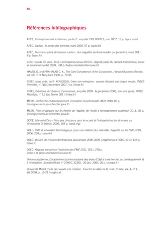 86 •
Références bibliographiques
APCE, L’entrepreneuriat au féminin, partie 2 : enquête TNS SOFRES, nov. 2007, 19 p. (apce.com)
APEC, Cadres : le temps des femmes, mars 2005, 57 p. (apec.fr)
APEC, Femmes cadres et hommes cadres : des inégalités professionnelles qui persistent, mars 2011,
8 p. (apec.fr)
CESE (sous la dir. de G. BEL), L’entrepreneuriat au féminin, rapport public du Conseil économique, social
et environnemental, 2009, 108 p. (ladocumentationfrancaise.fr)
Hamel G. and Prahalad C. K., The Core Competence of the Corporation, Harvard Business Review,
vol. 68, n° 3, May-June 1990, p. 79-93.
INSEE (sous la dir. de R. Kerjosse), Créer son entreprise : assurer d’abord son propre emploi, Insee
Première, n°1167, décembre 2007, 4 p. (insee.fr)
INSEE, Créations et créateurs d’entreprises, enquête 2009 : la génération 2006, trois ans après, INSEE
Résultats, n° 51 éco, février 2011 (insee.fr)
MESR, Recherche et développement, innovation et partenariats 2009, 2010, 87 p.
(enseignementsup-recherche.gouv.fr)
MESR, Filles et garçons sur le chemin de l’égalité, de l’école à l’enseignement supérieur, 2011, 36 p.
(enseignementsup-recherche.gouv.fr)
OCDE, Manuel d’Oslo : Principes directeurs pour le recueil et l’interprétation des données sur
l’innovation, 3e
édition, 2006, 184 p. (oecd.org)
OSEO, Pme et innovation technologique, pour une relation plus naturelle, Regards sur les PME, n°10,
2006, 239 p. (oseo.fr)
OSEO, Dix ans de création d’entreprises bancarisées 2000-2009, l’expérience d’OSEO, 2010, 126 p.
(oseo.fr)
OSEO, Rapport annuel sur l’évolution des PME 2011, 2011, 270 p.
(oseo.fr et ladocumentationfrancaise.fr)
Union européenne, Encadrement communautaire des aides d’Etat à la recherche, au développement et
à l’innovation, Journal officiel, n° 2006/C 323/01, 30 déc. 2006, 26 p. (europa.fr)
Université McGill, De la découverte à la création : franchir la vallée de la mort, En tête, Vol. 4, n° 1,
été 2009, p. 19-21 (mcgill.ca)
 