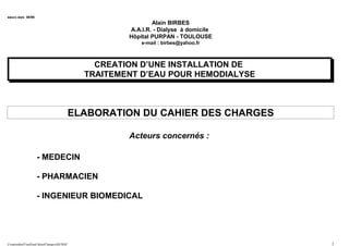 eaucc.wps 06/98
Alain BIRBES
A.A.I.R. - Dialyse à domicile
Hôpital PURPAN - TOULOUSE
e-mail : birbes@yahoo.fr
CREATION D’UNE INSTALLATION DE
TRAITEMENT D’EAU POUR HEMODIALYSE
ELABORATION DU CAHIER DES CHARGES
Acteurs concernés :
- MEDECIN
- PHARMACIEN
- INGENIEUR BIOMEDICAL
CreationInstTraitEauCahierChargesAB.DOC 1
 