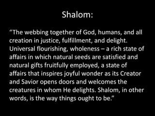 Shalom:
“The webbing together of God, humans, and all
creation in justice, fulfillment, and delight.
Universal flourishing, wholeness – a rich state of
affairs in which natural seeds are satisfied and
natural gifts fruitfully employed, a state of
affairs that inspires joyful wonder as its Creator
and Savior opens doors and welcomes the
creatures in whom He delights. Shalom, in other
words, is the way things ought to be.”
 
