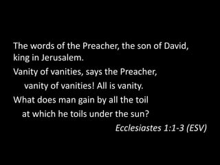 The words of the Preacher, the son of David,
king in Jerusalem.
Vanity of vanities, says the Preacher,
   vanity of vanities! All is vanity.
What does man gain by all the toil
  at which he toils under the sun?
                             Ecclesiastes 1:1-3 (ESV)
 