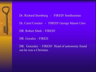 Dr. Richard Sternburg  -  FIRED! Smithsonian Dr. Carol Crocker  -  FIRED! George Mason Univ. DR. Robert Mark – FIRED! DR. Gozales – FIRED DR.  Gonzales  – FIRED!  Head of astronomy found out he was a Christian. 