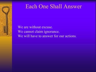 Each One Shall Answer We are without excuse. We cannot claim ignorance. We will have to answer for our actions . 
