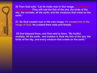 26 Then God said, "Let Us make man in Our image,  according to Our likeness.   They will rule the fish of the sea, the birds of the sky, the animals, all the earth, and the creatures that crawl on the earth ."   .   27. So God created man in His own image;  He created him in the image of God;  He created them male and female.   28 God blessed them, and God said to them, "Be fruitful, multiply, fill the earth,  and subdue it. Rule the fish of the sea, the birds of the sky, and every creature that crawls on the earth.“ 