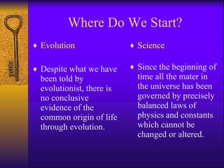 Where Do We Start? Evolution Despite what we have been told by evolutionist, there is no conclusive evidence of the common origin of life through evolution.  Science Since the beginning of time all the mater in the universe has been governed by precisely balanced laws of physics and constants which cannot be changed or altered. 