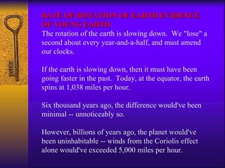 RATE OF ROTATION OF EARTH EVIDENCE OF YOUNG EARTH The rotation of the earth is slowing down.  We "lose" a second about every year-and-a-half, and must amend our clocks. If the earth is slowing down, then it must have been going faster in the past.  Today, at the equator, the earth spins at 1,038 miles per hour.  Six thousand years ago, the difference would've been minimal -- unnoticeably so. However, billions of years ago, the planet would've been uninhabitable -- winds from the Coriolis effect alone would've exceeded 5,000 miles per hour. 