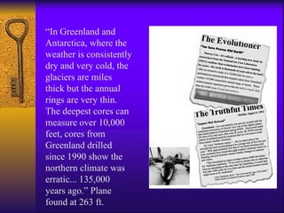 “ In Greenland and Antarctica, where the weather is consistently dry and very cold, the glaciers are miles thick but the annual rings are very thin. The deepest cores can measure over 10,000 feet, cores from Greenland drilled since 1990 show the northern climate was erratic... 135,000 years ago.” Plane found at 263 ft. 