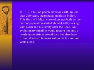 In 1810, a billion people lived on earth. In less than 200 years, the population hit six billion. This fits the Biblical chronology perfectly as the current population started about 4,400 years ago with Noah and his family after the flood. An evolutionary timeline would require not only a nearly non-existent growth rate but also three trillion deceased humans within the last million years alone. 