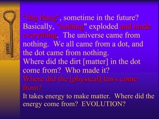 "Big Bang" , sometime in the future? Basically,  "nothing " exploded  and made everything .  The universe came from nothing.  We all came from a dot, and the dot came from nothing.  Where did the dirt [matter] in the dot come from?  Who made it?  Where did the [physical] laws come from?  It takes energy to make matter.  Where did the energy come from?  EVOLUTION? 
