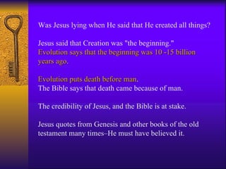 Was Jesus lying when He said that He created all things?    Jesus said that Creation was "the beginning."  Evolution says that the beginning was 10 -15 billion years ago .  Evolution puts death before man .  The Bible says that death came because of man.  The credibility of Jesus, and the Bible is at stake.  Jesus quotes from Genesis and other books of the old testament many times–He must have believed it. 