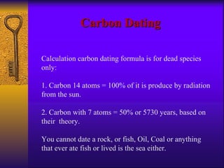 Carbon Dating Calculation carbon dating formula is for dead species only: 1. Carbon 14 atoms = 100% of it is produce by radiation from the sun. 2. Carbon with 7 atoms = 50% or 5730 years, based on their  theory. You cannot date a rock, or fish, Oil, Coal or anything that ever ate fish or lived is the sea either. 