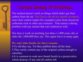 Carbon Dating 14 Problems The method doesn't work on things which didn't get their carbon from the air.  This leaves out all sea aquatic creatures , since their carbon might (for example) come from dissolved carbonate rock or other sea creatures.  That causes a dating problem with any animal that eats seafood as well.  Nor does it work on anything less then a 1,000 years old, or older the 1,000,000 they say. This again leave to many gaps. We can't date fossils, for three reasons.  To old they say. Yet they publish dates all the time. They rarely contain any of the original carbon enough to calculate. It is common to soak new-found fossils in a preservative which destroys if any and all carbon left. 