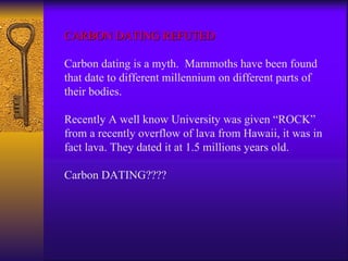 CARBON DATING REFUTED Carbon dating is a myth.  Mammoths have been found that date to different millennium on different parts of their bodies.  Recently A well know University was given “ROCK” from a recently overflow of lava from Hawaii, it was in fact lava. They dated it at 1.5 millions years old.  Carbon DATING???? 
