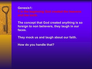Genesis1:  1 in the beginning God created the heavens and the earth. The concept that God created anything is so foreign to non believers, they laugh in our faces.  They mock us and laugh about our faith. How do you handle that? 
