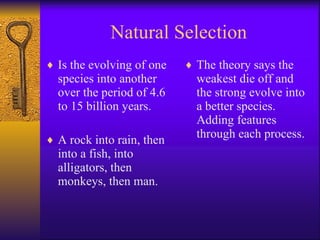 Natural Selection Is the evolving of one species into another over the period of 4.6 to 15 billion years. A rock into rain, then into a fish, into alligators, then monkeys, then man. The theory says the weakest die off and the strong evolve into a better species. Adding features through each process. 