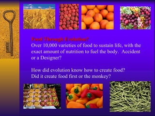 Food Through Evolution? Over 10,000 varieties of food to sustain life, with the exact amount of nutrition to fuel the body.  Accident or a Designer?  How did evolution know how to create food? Did it create food first or the monkey?  