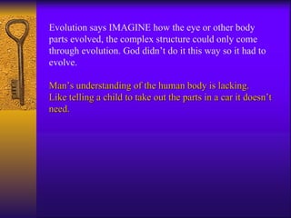 Evolution says IMAGINE how the eye or other body parts evolved, the complex structure could only come through evolution. God didn’t do it this way so it had to evolve.  Man’s understanding of the human body is lacking. Like telling a child to take out the parts in a car it doesn’t need. 