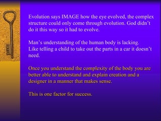 Evolution says IMAGE how the eye evolved, the complex structure could only come through evolution. God didn’t do it this way so it had to evolve.  Man’s understanding of the human body is lacking. Like telling a child to take out the parts in a car it doesn’t need. Once you understand the complexity of the body you are better able to understand and explain creation and a designer in a manner that makes sense. This is one factor for success. 