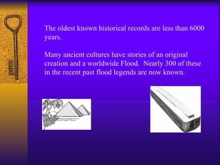 The oldest known historical records are less than 6000 years. Many ancient cultures have stories of an original creation and a worldwide Flood.  Nearly 300 of these in the recent past flood legends are now known.  