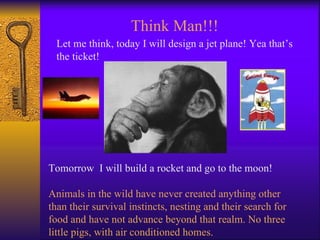 Let me think, today I will design a jet plane! Yea that’s the ticket! Tomorrow  I will build a rocket and go to the moon! Animals in the wild have never created anything other than their survival instincts, nesting and their search for food and have not advance beyond that realm. No three little pigs, with air conditioned homes. Think Man!!! 