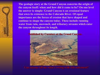 The geologic story at the Grand Canyon concerns the origin of the canyon itself: when and how did it come to be? On one level the answer is simple: Grand Canyon is an erosional feature that owes its existence to the Colorado River. Of equal importance are the forces of erosion that have shaped and continue to shape the canyon today. These include running water from rain, snowmelt, and tributary streams which enter the canyon throughout its length.  Published by Curators at the Grand Canyon. Can anyone tell me what’s wrong with this statement? 