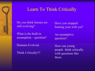 Learn To Think Critically Do you think human are still evolving? What is the built in assumption – question? Humans Evolved. Think Critically!!! Have you stopped beating your wife yet? An assumptive question? How can young people  think critically with questions like these. 