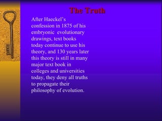 After Haeckel’s confession in 1875 of his embryonic  evolutionary drawings, text books  today continue to use his theory, and 130 years later this theory is still in many major text book in colleges and universities today, they deny all truths to propagate their philosophy of evolution. The Truth 